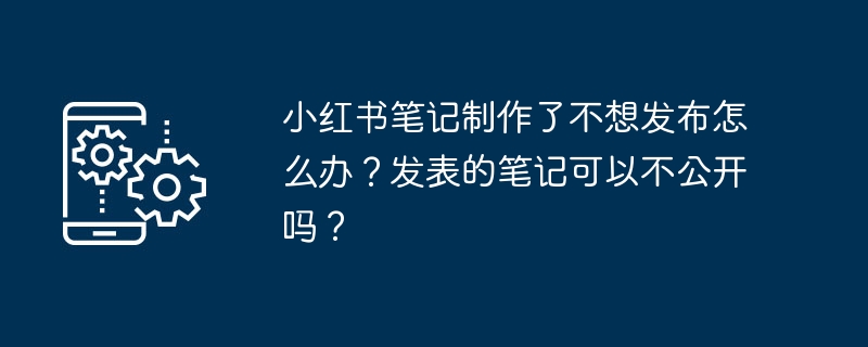 小红书笔记制作了不想发布怎么办？发表的笔记可以不公开吗？